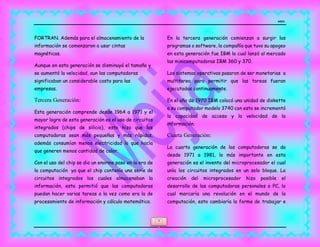 MEJIA
4
FORTRAN. Además para el almacenamiento de la
información se comenzaron a usar cintas
magnéticas.
Aunque en esta generación se disminuyó el tamaño y
se aumentó la velocidad, aun las computadoras
significaban un considerable costo para las
empresas.
Tercera Generación:
Esta generación comprende desde 1964 a 1971 y el
mayor logro de esta generación es el uso de circuitos
integrados (chips de silicio), esto hizo que las
computadoras sean más pequeñas y más rápidas,
además consumían menos electricidad lo que hacía
que generen menos cantidad de calor.
Con el uso del chip se dio un enorme paso en la era de
la computación ya que el chip contenía una serie de
circuitos integrados los cuales almacenaban la
información, esto permitió que las computadoras
puedan hacer varias tareas a la vez como era la de
procesamiento de información y cálculo matemático.
En la tercera generación comienzan a surgir los
programas o software, la compañía que tuvo su apogeo
en esta generación fue IBM la cual lanzó al mercado
las minicomputadoras IBM 360 y 370.
Los sistemas operativos pasaron de ser monetarias a
multitarea para permitir que las tareas fueran
ejecutadas continuamente.
En el año de 1970 IBM colocó una unidad de diskette
a su computador modelo 3740 con esto se incrementó
la capacidad de acceso y la velocidad de la
información.
Cuarta Generación:
La cuarta generación de las computadoras se da
desde 1971 a 1981, lo más importante en esta
generación es el invento del microprocesador el cual
unía los circuitos integrados en un solo bloque. La
creación del microprocesador hizo posible el
desarrollo de las computadoras personales o PC, lo
cual marcaría una revolución en el mundo de la
computación, esto cambiaría la forma de trabajar e
 