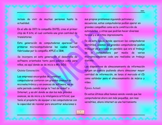 MEJIA
5
incluso de vivir de muchas personas hasta la
actualidad.
En el año de 1971 la compañía INTEL crea el primer
chip de 4 bits, el cual contenía una gran cantidad de
transistores.
Esta generación de computadores aparecen las
primeras microcomputadoras las cuales fueron
fabricadas por la compañía APPLE e IBM.
Se incorpora en esta generación el desarrollo de
software orientados tanto para adultos como para
niños, es aquí donde se da inicio a MS-DOS.
Quinta Generación:
Las empresas encargadas de construir
computadoras contaron con grandes avances de
microelectrónica y en avances de software, es en
este periodo cuando surge la "red de redes" o
Internet, y es ahí donde se dan los más grandes
avances, se da inicio a la inteligencia artificial, que
tenía el propósito de equipar a las computadoras con
la capacidad de razonar para encontrar soluciones a
sus propios problemas siguiendo patrones y
secuencias, estas computadoras podían operar en
grandes compañías como es la construcción de
automóviles, y otras que podrían hacer diversas
tareas y a un ritmo impresionante.
Es en esta época donde aparecen las computadoras
portátiles, además las grandes computadoras podían
trabajar en procesos en paralelo que era el trabajo
de la computadora por medio de varios
microprocesadores cada uno realizaba un trabajo
distinto.
Los dispositivos de almacenamiento de información
surgen un cambio pudiendo ahora almacenar mayor
cantidad de información, se lanza al mercado el CD
como estándar para el almacenamiento de música y
vídeo.
Época Actual:
En estos últimos años hemos venido viendo que las
computadoras ahora son más pequeñas, son mas
versátiles, ahora internet es una herramienta
 