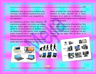MEJIA
6
indispensable tanto en los centros de labores como
en el hogar, casi el 90% de la población hace uso en
algún momento de internet, y por consiguiente de
una computadora.
Las computadoras de ahora vienen trabajando con
arquitecturas paralelas / vectoriales lo que hace que
sean muy rápidas, pueden almacenar una cantidad
enorme de información hablamos de terabytes, ahora
las computadoras prácticamente toman decisiones
propias alcanzando casi la misma del ser humano,
tenemos computadoras táctiles.
Estamos entrando a una era donde las computadoras
pueden desarrollar capacidades casi similares al ser
humano, ya hemos visto robots que pueden jugar un
encuentro de futbol, esperamos que el avance
tecnológico en el mundo de la informática y la
computación nos facilite más las cosas así como hasta
ahora lo viene haciendo.
En la actualidad la informática utiliza satélites, fibra
óptica, inteligencia artificial lo cual hace que el
desarrollo en este campo sea enorme, estamos frente
a un avance sin precedentes, y pensar que todo esto
comenzó con una simple tabla de Abaco en la
antigüedad.
 