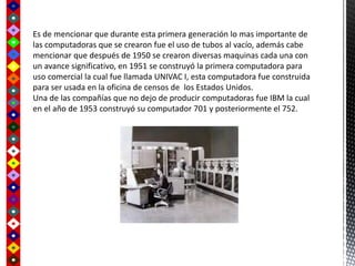 Es de mencionar que durante esta primera generación lo mas importante de
las computadoras que se crearon fue el uso de tubos al vacío, además cabe
mencionar que después de 1950 se crearon diversas maquinas cada una con
un avance significativo, en 1951 se construyó la primera computadora para
uso comercial la cual fue llamada UNIVAC I, esta computadora fue construida
para ser usada en la oficina de censos de los Estados Unidos.
Una de las compañías que no dejo de producir computadoras fue IBM la cual
en el año de 1953 construyó su computador 701 y posteriormente el 752.
 