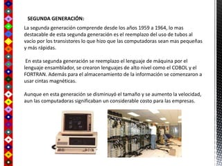 SEGUNDA GENERACIÓN:
La segunda generación comprende desde los años 1959 a 1964, lo mas
destacable de esta segunda generación es el reemplazo del uso de tubos al
vacío por los transistores lo que hizo que las computadoras sean mas pequeñas
y más rápidas.
En esta segunda generación se reemplazo el lenguaje de máquina por el
lenguaje ensamblador, se crearon lenguajes de alto nivel como el COBOL y el
FORTRAN. Además para el almacenamiento de la información se comenzaron a
usar cintas magnéticas.
Aunque en esta generación se disminuyó el tamaño y se aumento la velocidad,
aun las computadoras significaban un considerable costo para las empresas.
 