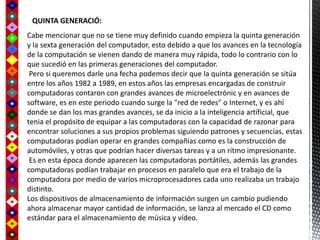 Cabe mencionar que no se tiene muy definido cuando empieza la quinta generación
y la sexta generación del computador, esto debido a que los avances en la tecnología
de la computación se vienen dando de manera muy rápida, todo lo contrario con lo
que sucedió en las primeras generaciones del computador.
Pero si queremos darle una fecha podemos decir que la quinta generación se sitúa
entre los años 1982 a 1989, en estos años las empresas encargadas de construir
computadoras contaron con grandes avances de microelectrónic y en avances de
software, es en este periodo cuando surge la "red de redes" o Internet, y es ahí
donde se dan los mas grandes avances, se da inicio a la inteligencia artificial, que
tenia el propósito de equipar a las computadoras con la capacidad de razonar para
encontrar soluciones a sus propios problemas siguiendo patrones y secuencias, estas
computadoras podían operar en grandes compañías como es la construcción de
automóviles, y otras que podrían hacer diversas tareas y a un ritmo impresionante.
Es en esta época donde aparecen las computadoras portátiles, además las grandes
computadoras podían trabajar en procesos en paralelo que era el trabajo de la
computadora por medio de varios microprocesadores cada uno realizaba un trabajo
distinto.
Los dispositivos de almacenamiento de información surgen un cambio pudiendo
ahora almacenar mayor cantidad de información, se lanza al mercado el CD como
estándar para el almacenamiento de música y vídeo.
QUINTA GENERACIÓ:
 