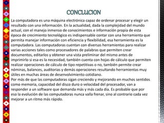 La computadora es una máquina electrónica capaz de ordenar procesar y elegir un
resultado con una información. En la actualidad, dada la complejidad del mundo
actual, con el manejo inmenso de conocimientos e información propia de esta
época de crecimiento tecnológico es indispensable contar con una herramienta que
permita manejar información con eficiencia y flexibilidad, esa herramienta es la
computadora. Las computadoras cuentan con diversas herramientas para realizar
varias acciones tales como procesadores de palabras que permiten crear
documentos, editarlos y obtener una vista preliminar del mismo antes de
imprimirlo si esa es la necesidad, también cuenta con hojas de cálculo que permiten
realizar operaciones de cálculo de tipo repetitivas o no, también permite crear
nóminas, balances, auditorias y demás operaciones resultando herramientas muy
útiles en muchas áreas de desenvolvimiento cotidiano.
Por más de que las computadoras sigan creciendo y mejorando en muchos sentidos
como memoria, capacidad del disco duro o velocidad del procesador, van a
responder a un software que demanda más y más cada día. Es probable que por
eso la evolución de las computadoras nunca valla frenar, sino al contrario cada vez
mejorar a un ritmo más rápido.
 