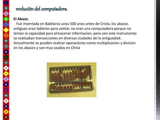El Abaco.
Fue inventada en Babilonia unos 500 anos antes de Cristo, los abacos
antiguos eran tableros para contar, no eran una computadora porque no
tenian la capacidad para almacenar informacion, pero con este instrumento
se realizaban transacciones en diversas ciudades de la antiguedad.
Actualmente se pueden realizar operaciones como multiplicacion y division
en los abacos y son muy usados en China
 