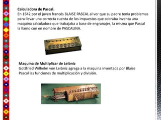 Calculadora de Pascal.
En 1642 por el joven francés BLAISE PASCAL al ver que su padre tenia problemas
para llevar una correcta cuenta de los impuestos que cobraba inventa una
maquina calculadora que trabajaba a base de engranajes, la misma que Pascal
la llamo con en nombre de PASCALINA.
Maquina de Multiplicar de Leibniz
Gottfried Wilhelm von Leibniz agrega a la maquina inventada por Blaise
Pascal las funciones de multiplicación y división.
 