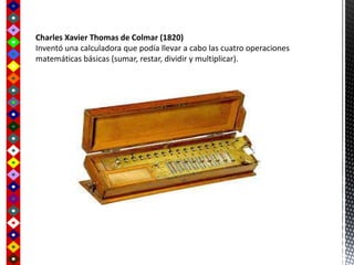 Charles Xavier Thomas de Colmar (1820)
Inventó una calculadora que podía llevar a cabo las cuatro operaciones
matemáticas básicas (sumar, restar, dividir y multiplicar).
 
