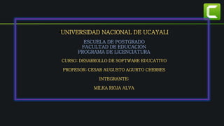 •UNIVERSIDAD NACIONAL DE UCAYALI
ESCUELA DE POSTGRADO
FACULTAD DE EDUCACION
PROGRAMA DE LICENCIATURA
CURSO: DESARROLLO DE SOFTWARE EDUCATIVO
PROFESOR: CESAR AUGUSTO AGURTO CHERRES
INTEGRANTE:
MILKA RIOJA ALVA
 