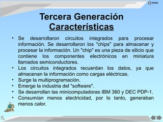 Tercera Generación Características Se desarrollaron circuitos integrados para procesar información. Se desarrollaron los "chips" para almacenar y procesar la información. Un "chip" es una pieza de silicio que contiene los componentes electrónicos en miniatura llamados semiconductores. Los circuitos integrados recuerdan los datos, ya que almacenan la información como cargas eléctricas. Surge la multiprogramación. Emerge la industria del "software". Se desarrollan las minicomputadoras IBM 360 y DEC PDP-1. Consumían menos electricidad, por lo tanto, generaban menos calor. 