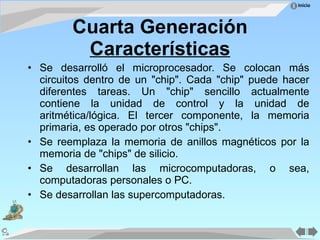 Cuarta Generación Características Se desarrolló el microprocesador. Se colocan más circuitos dentro de un "chip". Cada "chip" puede hacer diferentes tareas. Un "chip" sencillo actualmente contiene la unidad de control y la unidad de aritmética/lógica. El tercer componente, la memoria primaria, es operado por otros "chips". Se reemplaza la memoria de anillos magnéticos por la memoria de "chips" de silicio. Se desarrollan las microcomputadoras, o sea, computadoras personales o PC. Se desarrollan las supercomputadoras. 