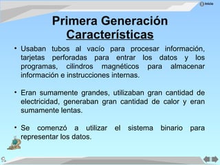 Primera Generación Características Usaban tubos al vacío para procesar información, tarjetas perforadas para entrar los datos y los programas, cilindros magnéticos para almacenar información e instrucciones internas. Eran sumamente grandes, utilizaban gran cantidad de electricidad, generaban gran cantidad de calor y eran sumamente lentas. Se comenzó a utilizar el sistema binario para representar los datos. 