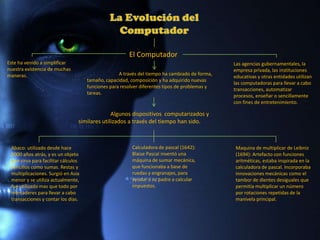 El Computador
Este ha venido a simplificar                                                                   Las agencias gubernamentales, la
nuestra existencia de muchas                                                                   empresa privada, las instituciones
maneras.                                           A través del tiempo ha cambiado de forma,
                                                                                               educativas y otras entidades utilizan
                                     tamaño, capacidad, composición y ha adquirido nuevas
                                                                                               las computadoras para llevar a cabo
                                     funciones para resolver diferentes tipos de problemas y
                                                                                               transacciones, automatizar
                                     tareas.
                                                                                               procesos, enseñar o sencillamente
                                                                                               con fines de entretenimiento.

                                               Algunos dispositivos computarizados y
                                 similares utilizados a través del tiempo han sido.



 Abaco: utilizado desde hace                            Calculadora de pascal (1642):          Maquina de multiplicar de Leibniz
 5000 años atrás, y es un objeto                        Blaise Pascal inventó una              (1694): Artefacto con funciones
 que sirva para facilitar cálculos                      máquina de sumar mecánica,             aritméticas, estaba inspirada en la
 sencillos como sumas. Restas y                         que funcionaba a base de               calculadora de pascal. Incorporaba
 multiplicaciones. Surgió en Asia                       ruedas y engranajes, para              innovaciones mecánicas como el
 menor y se utiliza actualmente,                        ayudar a su padre a calcular           tambor de dientes desiguales que
 fue utilizado mas que todo por                         impuestos.                             permitía multiplicar un número
 mercaderes para llevar a cabo                                                                 por rotaciones repetidas de la
 transacciones y contar los días.                                                              manivela principal.
 