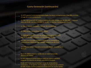 Cuarta Generación (continuación)


En 1975 aparece la microcomputadora Apple. Se crea el microprocesador Zilog Z80 y se inicia
el auge de la micro computación.

En 1981 IBM lanza la PC-XT. Usaba el sistema MS-DOS, costaba mas de U$S 3000 , y tenia un
idsco de 20 MB, una memoria RAM de 16 KB y un monitor monocromático de 12".

En 1983 es iniciado el proyecto GNU por Richard Stallman


En 1986 Honda crea su primer robot bípedo

En 1988 IBM presenta la serie de computadoras personales PS/2,
algunas de las cuales emplean microprocesador 80586.

 En 1991 Linus Torvalds empezó a trabajar en un reemplazo no
comercial para MINIX que más adelante acabaría siendo Linux.


En 1996 Intel lanza al mercado el procesador 80586, conocido como
Pentium.


En el año 2000 la empresa Honda crea un robot humanoide
denominado ASIMO
En 2003 aparece el primer teléfono móvil con sistema operativo
integrado. Se trata de una versión reducida de Windows.
Desde 2005 hasta hoy se investigan el uso de computadoras
moleculares, en las que los símbolos lógicos se expresan por unidades
de ADN. Pueden resolver problemas complicados con mucha rapidez.
 