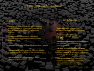 Clases y categorías de computadoras




      Las Clases                                                                      Las Categorías
son
                                                                               son

        - Análoga: son usadas mayormente para el control de
        procesos, trabajan con variables que son medidas a lo              - Supercomputadora: diseñada para
        largo de una escala continua con cierto grado de                   aplicaciones científicas y procesos complejos.
        veracidad.
                                                                           - Mainframe: mayor velocidad en el
        - Digital: opera directamente con cómputos de                      procesamiento y mayor capacidad de
        dígitos, que representan letras, números y símbolos                almacenaje
        especiales
                                                                            - Minicomputadoras: son de propósitos generales,
                                                                            más poderosas y costosas que que las
         - Híbridas: combinación de la computadora análoga y la digital.    microcomputadoras.

                                                                            - Servidor: se diseñó para apoyar una red de
         - De uso general: pueden almacenar diferentes tipos de             computadoras permitiendo a los usuarios compartir
         programas y puedes ser usadas en diferentes aplicaciones.          archivos, programas de aplicaciones y “hardware”,
                                                                            como por ejemplo las impresoras.

         - De uso especial: diseñada para trabajar con un                   - Microcomputadoras: sistemas pequeños de
         problema específico.                                               propósitos generales. Pueden ejecutar las
                                                                            mismas operaciones y usar las mismas
                                                                            instrucciones de muchas sistemas grandes.
 