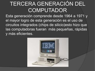 TERCERA GENERACIÓN DEL
COMPUTADOR
Esta generación comprende desde 1964 a 1971 y
el mayor logro de esta generación es el uso de
circuitos integrados (chips de silicio)esto hizo que
las computadoras fueran más pequeñas, rápidas
y más eficientes.
 