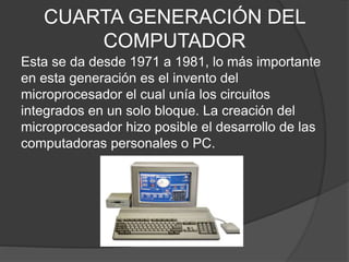 CUARTA GENERACIÓN DEL
COMPUTADOR
Esta se da desde 1971 a 1981, lo más importante
en esta generación es el invento del
microprocesador el cual unía los circuitos
integrados en un solo bloque. La creación del
microprocesador hizo posible el desarrollo de las
computadoras personales o PC.
 