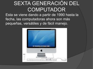 SEXTA GENERACIÓN DEL
COMPUTADOR
Esta se viene dando a partir de 1990 hasta la
fecha, las computadoras ahora son más
pequeñas, versátiles y de fácil manejo.
 