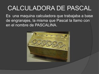 CALCULADORA DE PASCAL
Es una maquina calculadora que trabajaba a base
de engranajes, la misma que Pascal la llamo con
en el nombre de PASCALINA.
 