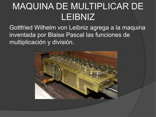 MAQUINA DE MULTIPLICAR DE
LEIBNIZ
Gottfried Wilhelm von Leibniz agrega a la maquina
inventada por Blaise Pascal las funciones de
multiplicación y división.
 