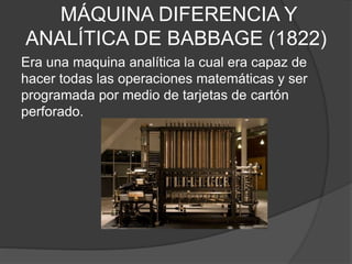 MÁQUINA DIFERENCIA Y
ANALÍTICA DE BABBAGE (1822)
Era una maquina analítica la cual era capaz de
hacer todas las operaciones matemáticas y ser
programada por medio de tarjetas de cartón
perforado.
 