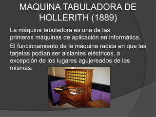 MAQUINA TABULADORA DE
HOLLERITH (1889)
La máquina tabuladora es una de las
primeras máquinas de aplicación en informática.
El funcionamiento de la máquina radica en que las
tarjetas podían ser aislantes eléctricos, a
excepción de los lugares agujereados de las
mismas.
 