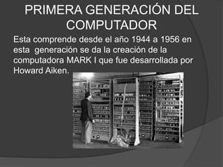 PRIMERA GENERACIÓN DEL
COMPUTADOR
Esta comprende desde el año 1944 a 1956 en
esta generación se da la creación de la
computadora MARK I que fue desarrollada por
Howard Aiken.
 
