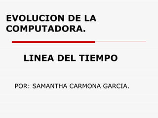 EVOLUCION DE LA COMPUTADORA. POR: SAMANTHA CARMONA GARCIA. LINEA DEL TIEMPO 
