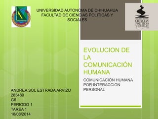 EVOLUCION DE
LA
COMUNICACIÓN
HUMANA
COMUNICACIÓN HUMANA
POR INTERACCION
PERSONAL
UNIVERSIDAD AUTONOMA DE CHIHUAHUA
FACULTAD DE CIENCIAS POLITICAS Y
SOCIALES
ANDREA SOL ESTRADA ARVIZU
283480
G6
PERIODO 1
TAREA 1
18/08/2014
 