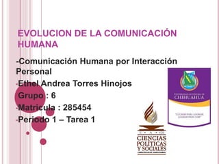 EVOLUCION DE LA COMUNICACIÓN
HUMANA
-Comunicación Humana por Interacción
Personal
•Ethel Andrea Torres Hinojos
•Grupo : 6
•Matricula : 285454
•Periodo 1 – Tarea 1
 