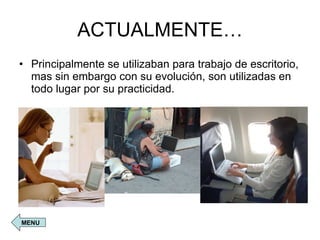 ACTUALMENTE… Principalmente se utilizaban para trabajo de escritorio, mas sin embargo con su evolución, son utilizadas en todo lugar por su practicidad. MENU 