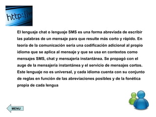El lenguaje chat o lenguaje SMS es una forma abreviada de escribir las palabras de un mensaje para que resulte más corto y rápido. En teoría de la comunicación sería una codificación adicional al propio idioma que se aplica al mensaje y que se usa en contextos como mensajes SMS, chat y mensajería instantánea. Se propagó con el auge de la mensajería instantánea y el servicio de mensajes cortos. Este lenguaje no es universal, y cada idioma cuenta con su conjunto de reglas en función de las abreviaciones posibles y de la fonética propia de cada lengua   MENU 