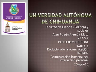 Facultad de Ciencias Políticas y
sociales
Alan Rubén Alemán Mata
242711
PERIODISMO DIGITAL
TAREA-1
Evolución de la comunicación
humana
Comunicación humana por
interacción personal
16-ago-13
 