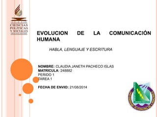 EVOLUCION DE LA COMUNICACIÓN 
HUMANA 
HABLA, LENGUAJE Y ESCRITURA 
NOMBRE: CLAUDIA JANETH PACHECO ISLAS 
MATRICULA: 248882 
PERIDO 1 
TAREA 1 
FECHA DE ENVIO: 21/08/2014 
 
