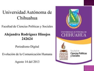 Universidad Autónoma de
Chihuahua
Facultad de Ciencias Políticas y Sociales
Alejandra Rodríguez Hinojos
242624
Periodismo Digital
Evolución de la Comunicación Humana
Agosto 14 del 2013
 