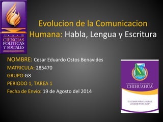 Evolucion de la Comunicacion
Humana: Habla, Lengua y Escritura
NOMBRE: Cesar Eduardo Ostos Benavides
MATRICULA: 285470
GRUPO:G8
PERIODO 1, TAREA 1
Fecha de Envio: 19 de Agosto del 2014
 