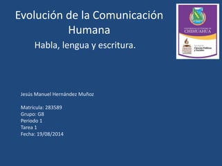 Evolución de la Comunicación
Humana
Habla, lengua y escritura.
Jesús Manuel Hernández Muñoz
Matricula: 283589
Grupo: G8
Periodo 1
Tarea 1
Fecha: 19/08/2014
 