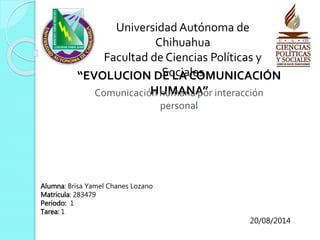 Universidad Autónoma de 
Chihuahua 
Facultad de Ciencias Políticas y 
“EVOLUCION DSEo LcAia CleOsMUNICACIÓN 
ComunicacióHn UhuMmAanNaA p”or interacción 
personal 
Alumna: Brisa Yamel Chanes Lozano 
Matricula: 283479 
Periodo: 1 
Tarea: 1 
20/08/2014 
 