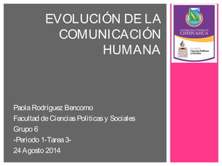 EVOLUCIÓN DE LA 
COMUNICACIÓN 
HUMANA 
Paola Rodríguez Bencomo 
Facultad de Ciencias Politicas y Sociales 
Grupo 6 
-Periodo 1-Tarea 3- 
24 Agosto 2014 
 