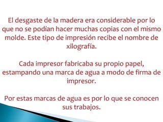 El desgaste de la madera era considerable por lo
que no se podían hacer muchas copias con el mismo
molde. Este tipo de impresión recibe el nombre de
xilografía.
Cada impresor fabricaba su propio papel,
estampando una marca de agua a modo de firma de
impresor.
Por estas marcas de agua es por lo que se conocen
sus trabajos.
 