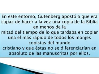 En este entorno, Gutenberg apostó a que era
capaz de hacer a la vez una copia de la Biblia
en menos de la
mitad del tiempo de lo que tardaba en copiar
una el más rápido de todos los monjes
copistas del mundo
cristiano y que éstas no se diferenciarían en
absoluto de las manuscritas por ellos.
 