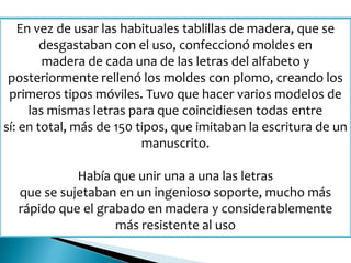 En vez de usar las habituales tablillas de madera, que se
desgastaban con el uso, confeccionó moldes en
madera de cada una de las letras del alfabeto y
posteriormente rellenó los moldes con plomo, creando los
primeros tipos móviles. Tuvo que hacer varios modelos de
las mismas letras para que coincidiesen todas entre
sí: en total, más de 150 tipos, que imitaban la escritura de un
manuscrito.
Había que unir una a una las letras
que se sujetaban en un ingenioso soporte, mucho más
rápido que el grabado en madera y considerablemente
más resistente al uso
 