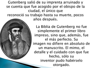 Gutenberg salió de su imprenta arruinado y
se cuenta que fue acogido por el obispo de la
ciudad, el único que
reconoció su trabajo hasta su muerte, pocos
años después.
La Biblia de Gutenberg no fue
simplemente el primer libro
impreso, sino que, además, fue
el más perfecto. Su
imagen no difiere en absoluto de
un manuscrito. El mimo, el
detalle y el cuidado con que fue
hecho, sólo su
inventor pudo habérselo
otorgado.
 