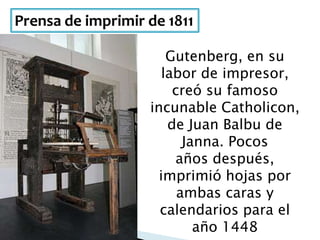 Prensa de imprimir de 1811
Gutenberg, en su
labor de impresor,
creó su famoso
incunable Catholicon,
de Juan Balbu de
Janna. Pocos
años después,
imprimió hojas por
ambas caras y
calendarios para el
año 1448
 