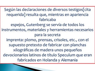 Según las declaraciones de diversos testigos[cita
requerida] resulta que, mientras en apariencia
fabricaba
espejos, Gutenberg se servía de todos los
instrumentos, materiales y herramientas necesarios
para la secreta
imprenta: plomo, prensas, crisoles, etc., con el
supuesto pretexto de fabricar con planchas
xilográficas de madera unos pequeños
devocionarios latinos de título Speculum que eran
fabricados en Holanda y Alemania
 