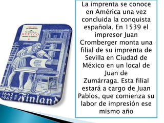 La imprenta se conoce
en América una vez
concluida la conquista
española. En 1539 el
impresor Juan
Cromberger monta una
filial de su imprenta de
Sevilla en Ciudad de
México en un local de
Juan de
Zumárraga. Esta filial
estará a cargo de Juan
Pablos, que comienza su
labor de impresión ese
mismo año
 