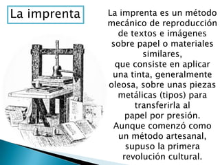 La imprenta La imprenta es un método
mecánico de reproducción
de textos e imágenes
sobre papel o materiales
similares,
que consiste en aplicar
una tinta, generalmente
oleosa, sobre unas piezas
metálicas (tipos) para
transferirla al
papel por presión.
Aunque comenzó como
un método artesanal,
supuso la primera
revolución cultural.
 