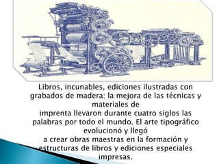 Libros, incunables, ediciones ilustradas con
grabados de madera: la mejora de las técnicas y
materiales de
imprenta llevaron durante cuatro siglos las
palabras por todo el mundo. El arte tipográfico
evolucionó y llegó
a crear obras maestras en la formación y
estructuras de libros y ediciones especiales
impresas.
 
