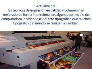 Actualmente
las técnicas de impresión en calidad y volumen han
mejorado de forma impresionante, algunas por medio de
computadora, olvidándose del arte tipográfico que muchos
tipógrafos del mundo se resisten a cambiar.
 