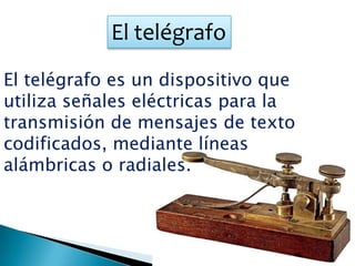 El telégrafo
El telégrafo es un dispositivo que
utiliza señales eléctricas para la
transmisión de mensajes de texto
codificados, mediante líneas
alámbricas o radiales.
 
