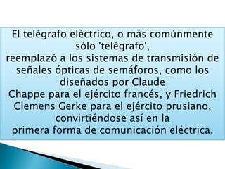 El telégrafo eléctrico, o más comúnmente
sólo 'telégrafo',
reemplazó a los sistemas de transmisión de
señales ópticas de semáforos, como los
diseñados por Claude
Chappe para el ejército francés, y Friedrich
Clemens Gerke para el ejército prusiano,
convirtiéndose así en la
primera forma de comunicación eléctrica.
 
