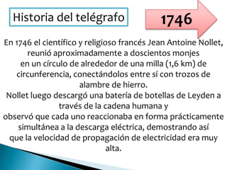 Historia del telégrafo
En 1746 el científico y religioso francés Jean Antoine Nollet,
reunió aproximadamente a doscientos monjes
en un círculo de alrededor de una milla (1,6 km) de
circunferencia, conectándolos entre sí con trozos de
alambre de hierro.
Nollet luego descargó una batería de botellas de Leyden a
través de la cadena humana y
observó que cada uno reaccionaba en forma prácticamente
simultánea a la descarga eléctrica, demostrando así
que la velocidad de propagación de electricidad era muy
alta.
1746
 